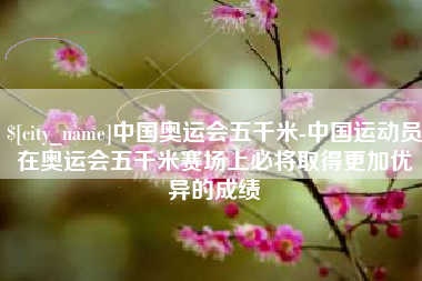 冠县中国奥运会五千米-中国运动员在奥运会五千米赛场上必将取得更加优异的成绩