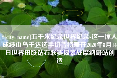 冠县五千米纪录世界纪录-这一惊人成绩由乌干达选手切普特盖在2020年8月14日世界田联钻石联赛揭幕战摩纳哥站创造