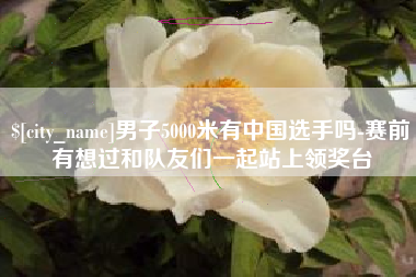 冠县男子5000米有中国选手吗-赛前有想过和队友们一起站上领奖台