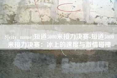 冠县短道5000米接力决赛-短道5000米接力决赛：冰上的速度与激情碰撞