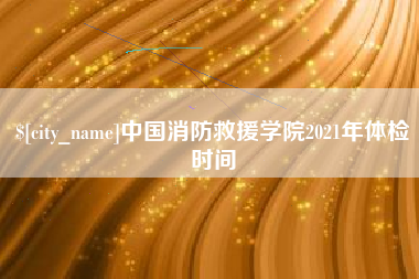 冠县中国消防救援学院2021年体检时间