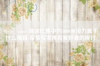 冠县滑冰比赛中的5000米接力属于什么项目-常常引发体育爱好者的探讨