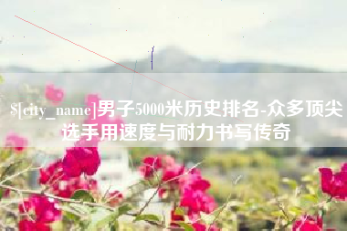 冠县男子5000米历史排名-众多顶尖选手用速度与耐力书写传奇